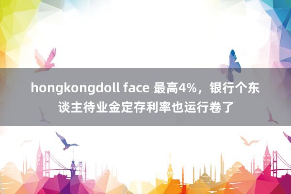 hongkongdoll face 最高4%，银行个东谈主待业金定存利率也运行卷了