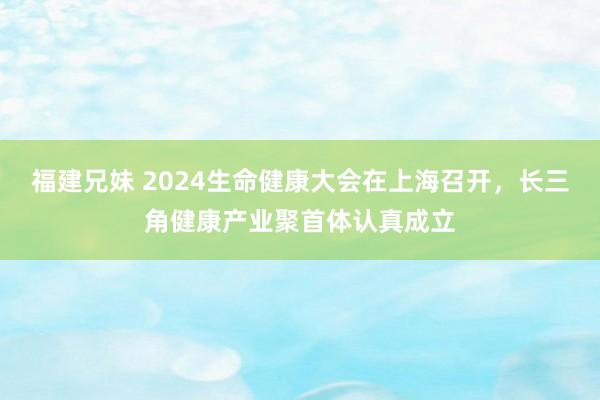 福建兄妹 2024生命健康大会在上海召开，长三角健康产业聚首体认真成立