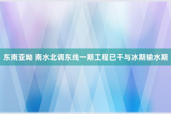 东南亚呦 南水北调东线一期工程已干与冰期输水期