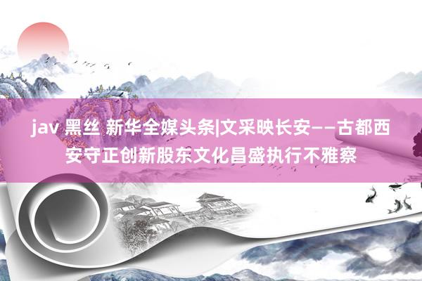 jav 黑丝 新华全媒头条|文采映长安——古都西安守正创新股东文化昌盛执行不雅察