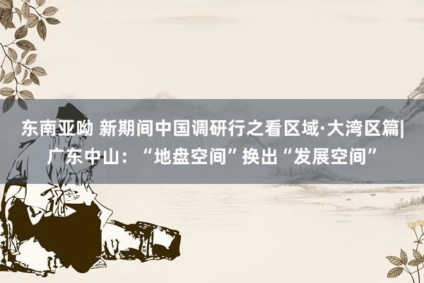 东南亚呦 新期间中国调研行之看区域·大湾区篇|广东中山：“地盘空间”换出“发展空间”