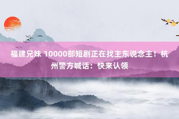 福建兄妹 10000部短剧正在找主东说念主！杭州警方喊话：快来认领