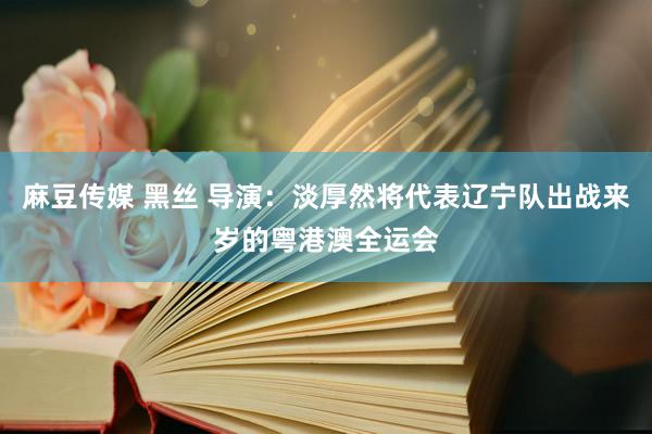 麻豆传媒 黑丝 导演：淡厚然将代表辽宁队出战来岁的粤港澳全运会