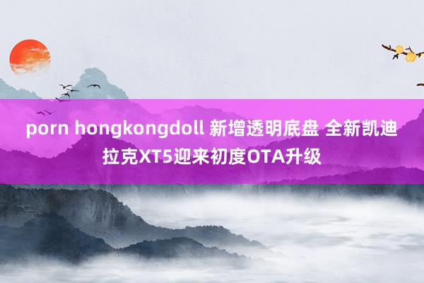 porn hongkongdoll 新增透明底盘 全新凯迪拉克XT5迎来初度OTA升级