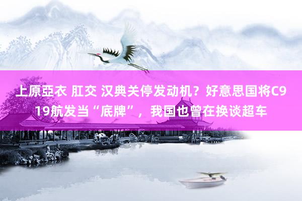上原亞衣 肛交 汉典关停发动机？好意思国将C919航发当“底牌”，我国也曾在换谈超车