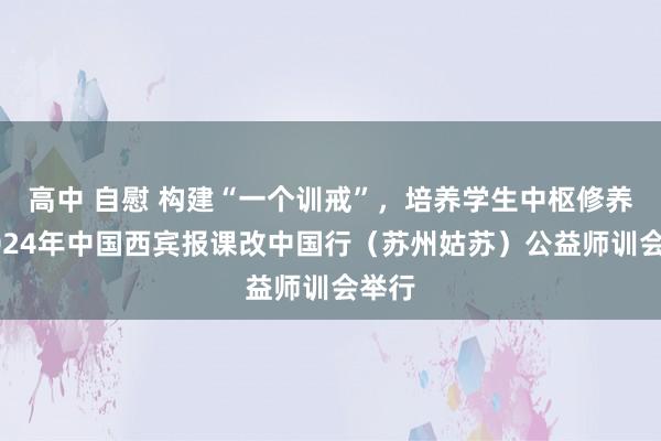 高中 自慰 构建“一个训戒”，培养学生中枢修养！2024年中国西宾报课改中国行（苏州姑苏）公益师训会举行