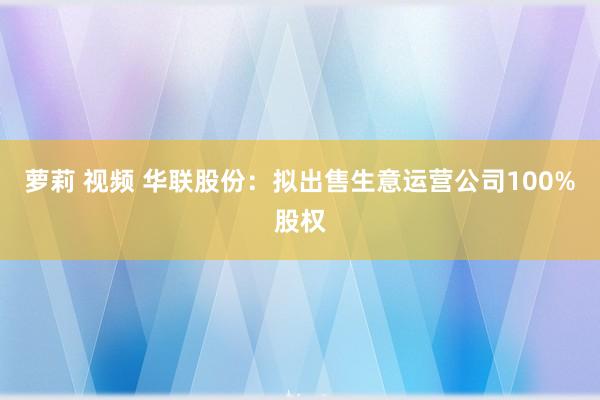 萝莉 视频 华联股份：拟出售生意运营公司100%股权
