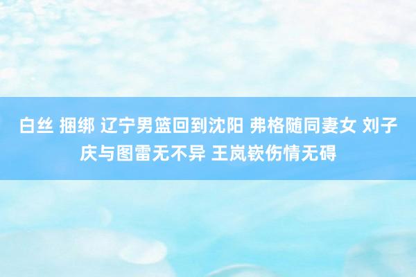 白丝 捆绑 辽宁男篮回到沈阳 弗格随同妻女 刘子庆与图雷无不异 王岚嵚伤情无碍
