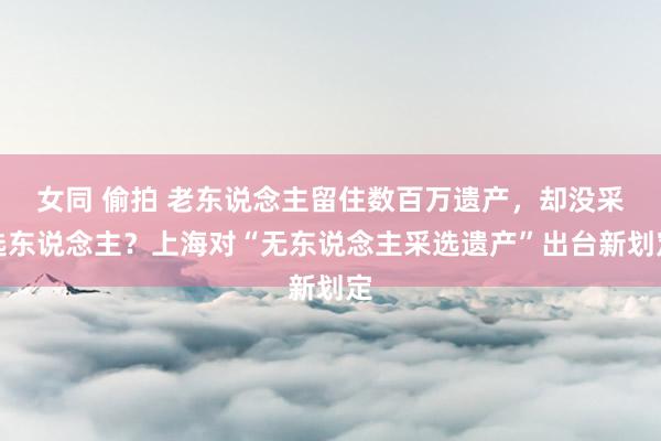 女同 偷拍 老东说念主留住数百万遗产，却没采选东说念主？上海对“无东说念主采选遗产”出台新划定