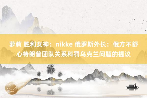 萝莉 胜利女神：nikke 俄罗斯外长：俄方不舒心特朗普团队关系科罚乌克兰问题的提议
