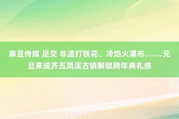 麻豆传媒 足交 非遗打铁花、冷焰火瀑布……元旦来成齐五凤溪古镇解锁跨年典礼感