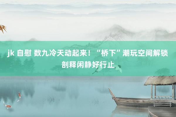 jk 自慰 数九冷天动起来！“桥下”潮玩空间解锁剖释闲静好行止