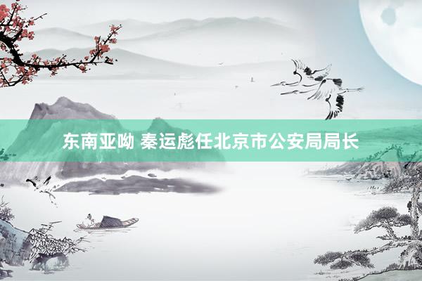 东南亚呦 秦运彪任北京市公安局局长