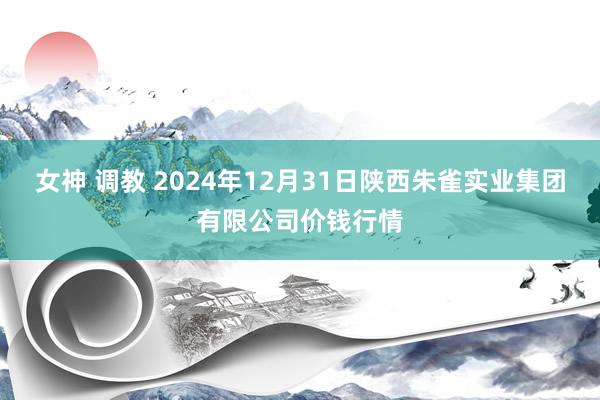 女神 调教 2024年12月31日陕西朱雀实业集团有限公司价钱行情