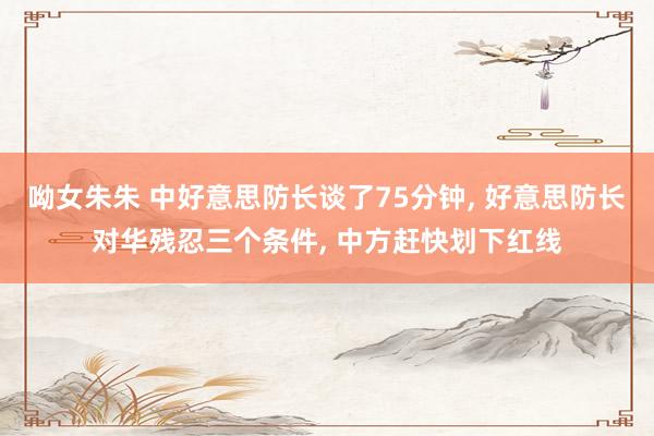 呦女朱朱 中好意思防长谈了75分钟， 好意思防长对华残忍三个条件， 中方赶快划下红线