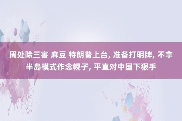 周处除三害 麻豆 特朗普上台， 准备打明牌， 不拿半岛模式作念幌子， 平直对中国下狠手