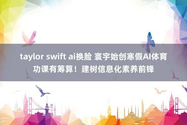taylor swift ai换脸 寰宇始创寒假AI体育功课有筹算！建树信息化素养前锋