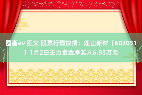 國產av 肛交 股票行情快报：鹿山新材（603051）1月2日主力资金净买入6.93万元