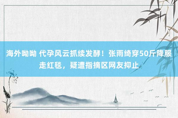 海外呦呦 代孕风云抓续发酵！张雨绮穿50斤降服走红毯，疑遭指摘区网友抑止