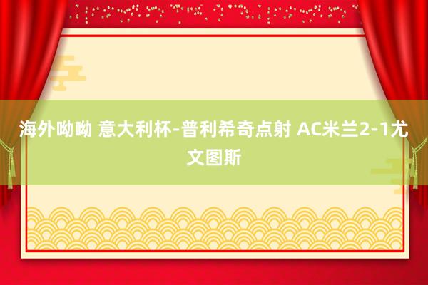海外呦呦 意大利杯-普利希奇点射 AC米兰2-1尤文图斯