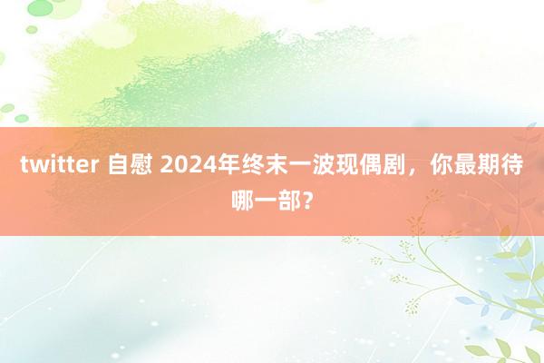 twitter 自慰 2024年终末一波现偶剧，你最期待哪一部？