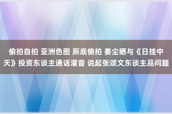 偷拍自拍 亚洲色图 厕底偷拍 姜尘晒与《日挂中天》投资东谈主通话灌音 说起张颂文东谈主品问题