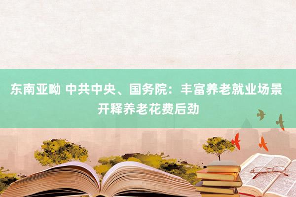 东南亚呦 中共中央、国务院：丰富养老就业场景 开释养老花费后劲