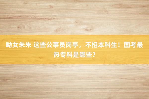 呦女朱朱 这些公事员岗亭，不招本科生！国考最热专科是哪些？