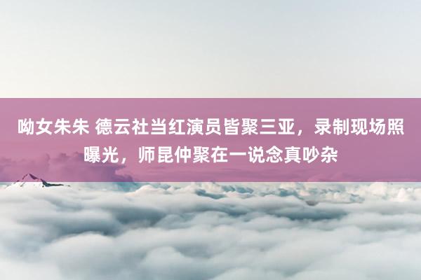 呦女朱朱 德云社当红演员皆聚三亚，录制现场照曝光，师昆仲聚在一说念真吵杂