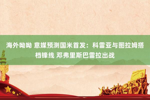海外呦呦 意媒预测国米首发：科雷亚与图拉姆搭档锋线 邓弗里斯巴雷拉出战