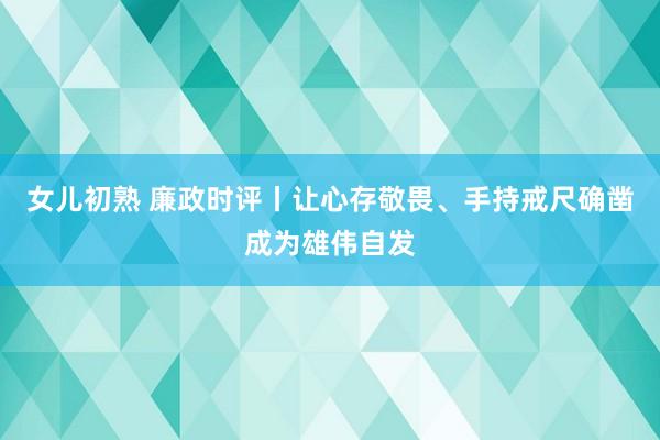 女儿初熟 廉政时评丨让心存敬畏、手持戒尺确凿成为雄伟自发