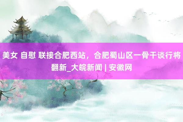 美女 自慰 联接合肥西站，合肥蜀山区一骨干谈行将翻新_大皖新闻 | 安徽网