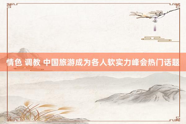 情色 调教 中国旅游成为各人软实力峰会热门话题
