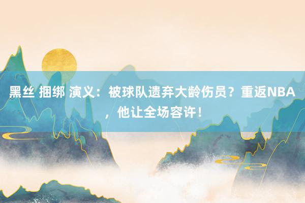 黑丝 捆绑 演义：被球队遗弃大龄伤员？重返NBA，他让全场容许！