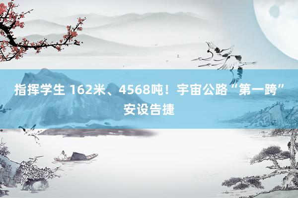 指挥学生 162米、4568吨！宇宙公路“第一跨”安设告捷