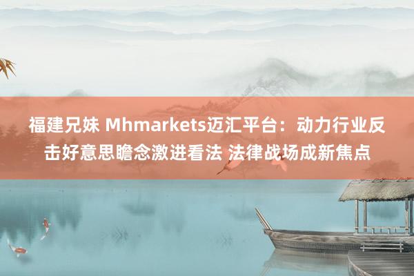 福建兄妹 Mhmarkets迈汇平台：动力行业反击好意思瞻念激进看法 法律战场成新焦点