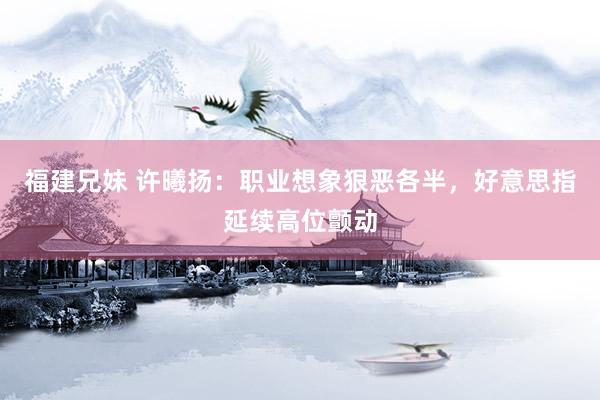 福建兄妹 许曦扬：职业想象狠恶各半，好意思指延续高位颤动