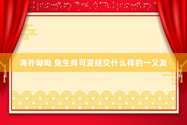 海外呦呦 兔生肖可爱结交什么样的一又友