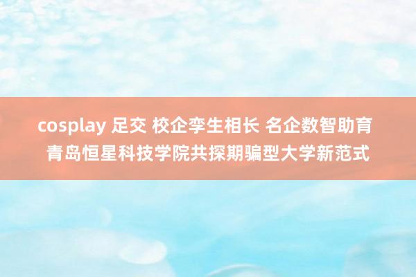 cosplay 足交 校企孪生相长 名企数智助育 青岛恒星科技学院共探期骗型大学新范式