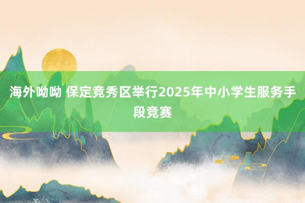 海外呦呦 保定竞秀区举行2025年中小学生服务手段竞赛