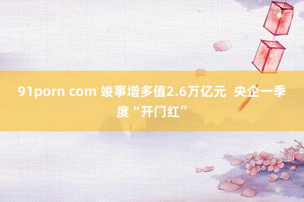 91porn com 竣事增多值2.6万亿元  央企一季度“开门红”